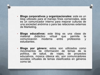 • Blogs corporativos y organizacionales: este es un

blog utilizado para el manejo fines comerciales, este
es un comunicador interno para mejorar culturas de
una sociedad anónima o para las relaciones externas
de Marketing.
• Blogs educativos: este blog es una clase de

material
didáctico
virtual
que
permite
comunicación
moderna
entre
profesores
estudiantes.

la
y

• Blogs por género: estos son utilizados como

movimientos de información de temas de la
política, de salud, de viajes, de proyectos
educativos, música clásica etc, son comunicadores
sociales virtuales de temas clasificados en géneros
como tal.

 
