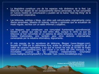 julianalsola/2008.La modestia del censo de bitácoras en español, contrasta con el dinamismo del medio, en buena medida impulsado por la creciente oferta de servicios de edición y alojamiento de bitácoras en español (Blogalia, Bloxus, Blogia, Zona Libre, Blogs.ya.com), los directorios y listados de bitácoras actualizadas (Blogdir, Bitacoras.net y Bitacoras.com), los numerosos weblogs temáticos sobre la propia blogosfera "metablogs" (Blogosfera.org, En la blogosfera, Bitacoras.org, Orbitácora), y algunas iniciativas como el juego el Amigo Invisible (http://amigo.bloogle.net/), la revista Weblog Magazine (http://www.blogpocket.com/wm), el buscador WeblogAbout (http://www.weblogabout.com/), el agregador de noticias de tecnología Coriolis (http://simplelogica.net/coriolis/), el Barómetro de la Tecnología (http://www.dicelared.com/), los premios Bitacoras.net (http://premios.bitacoras.net/) y el Mapa de la blogosfera hispana (http://www.microsiervos.com/blogosfera/).