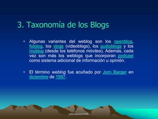 julianalsola/2008.2. ¿Qué es un blog?Alguna vez a escuchado la palabra blog?. La respuesta es sencilla, “un blog, (también se conocen como weblog o bitácora), es un sitio web que recopila cronológicamente textos o artículos de uno o varios autores, apareciendo primero el más reciente”.Habitualmente, en cada artículo, los lectores pueden escribir sus comentarios y el autor darles respuesta, de forma que es posible establecer un diálogo.El uso o temática de cada blog es particular, los hay de tipo personal, periodístico, empresarial o corporativo, tecnológico, educativo, etc.Fuente:http://www.blogia.com/que-es-un-blog.php