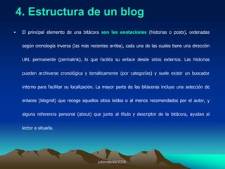 julianalsola/2008.La blogósfera constituye uno de los espacios más dinámicos de la Red. Las bitácoras han dejado de ser exclusivamente diarios personales, se han convertido en nuevos medios de comunicación y pueden ser la nueva "next big thing" de la comunicación corporativa. Las bitácoras, weblogs o blogs, son sitios web estructurados originalmente como diarios personales, basados en enlaces, noticias y opiniones que se actualizan de modo regular, escritos con un estilo informal y subjetivo. Los bloguers, que constituyen una comunidad fuertemente autoreferencial, tienden a pensar que sólo se leen entre ellos, aunque lo cierto es que las bitácoras se han convertido en un sistema de alerta temprana, no sólo para los medios tradicionales, sino también para otros sectores empresariales, comenzando por la industria informática, lógicamente. El más popular de los servidores de bitácoras, Blogger (www.blogger.com), lanzado en 1999 por la californiana Pyra, acaba de anunciar la existencia de un millón de usuarios registrados, a los que se suman los más de 50.000 de Radio UserLand (radio.userland.com) que crecen a un ritmo del 10% mensual, y los incontables usuarios de los sistemas independientes Greymatter (www.noahgrey.com/greysoft/) y Movable Type. (www.movabletype.org). Autor:José Luis OrihuelaProfesor de la Facultad de Comunicación Universidad de NavarraFecha: 20 de enero de 2003Publicado en:  Infonomia.comjulianalsola/2008.Los directorios y agrupaciones de bitácoras (webrings), revelan una creciente tendencia temática: hay 88 categorías de blogs en Eatonweb Portal (portal.eatonweb.com), así como una incipiente especialización por formatos (audioblogs, photoblogs y videoblogs). Los principales directorios hispanos muestran la vitalidad de este sistema de publicación en el entorno cultural iberoamericano: Bitácoras.net (bitácoras.net), Blogdir (blogdir.com) y Weblogs.com.ar (weblogs.com.ar), entre los principales.La actualización regular, el carácter informativo, el dominio de los ámbitos temáticos y la mencionada autoreferencialidad (que se manifiesta en el blogroll, listado de bitácoras leídas a diario, el blogtracking, seguimiento de actualizaciones y enlaces cruzados, y la atención a las estadísticas de visitas) ha convertido a las bitácoras en un objetivo privilegiado de los buscadores, muy especialmente de Google (adorado por la comunidad blogui que le dedica bitácoras temáticas, como la imprescindible: google.dirson.com). La blogósfera tiene, no obstante su propio buscador: Daypop (www.daypop.com), su conferencia académica. BlogTalk (blogtalk.net), su genealogía: BlogTree (www.blogtree.com), y los bloguers cuentan con su test de personalidad: BLOGinality (bloginality.love-productions.com), con su código: The Blogger Code (www.leatheregg.com/bloggercode/) y hasta con su juego del Amigo Invisible (www.awacate.com/amigo/), auténtico boom de visitas estas navidades. ORIHUELA, José Luis. ¿Qué son las bitácoras y por qué deberían importarnos?  http://www.unav.es/noticias/opinion/op200103.html