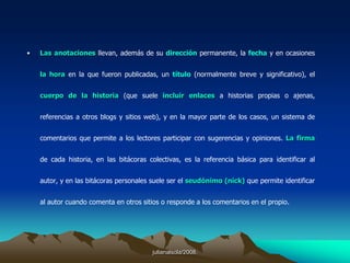 julianalsola/2008.3. Taxonomía de los BlogsAlgunas variantes del weblog son los openblog, fotolog, los vlogs (videoblogs), los audioblogs y los moblog (desde los teléfonos móviles). Además, cada vez son más los weblogs que incorporan podcast como sistema adicional de información u opinión.El término weblog fue acuñado por Jorn Barger en diciembre de 1997.