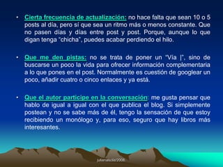  6. ¿Cómo hacer comentarios en un blog?El primer paso antes de escribir un comentario consiste en leerse el artículo. O al menos leerse la parte a la que el autor ha querido que le prestemos atención. Suele estar en negrita, cursiva, subrayada o en un color diferente o en otro tamaño o fuente.El segundo paso es repasar los comentarios existentes antes de hacer un nuevo comentario.El tercer paso, no es obvio, consiste en ver la fecha del artículo. Nosotros lo leemos ahora, pero ese articulo lleva escrito posiblemente desde Enero del 2001.Una vez repasados estos 3 puntos podemos pensar en escribir un comentario. Pero hemos de procurar seguir unas ciertas normas de etiqueta.No hemos de agredir  verbalmente a las personas que hacen comentarios, ni a los lectores del articulo y a ser posible, ya se que es difícil, tampoco al articulista. Existen fórmulas muy válidas para demostrar nuestro descontento con un articulo o comentario sin recaer en lo descortés y lo grosero.Rodríguez, Daniel. Cómo hacer  buenos comentarios en un blog. Disponible en:<http://bulma.net/body.phtml?nIdNoticia=1694>.  "Weblogs: el medio y el mensaje", publicado en Nuestro Tiempo (Pamplona), nro. 601-602, julio-agosto 2004, pp. 48-53. 
