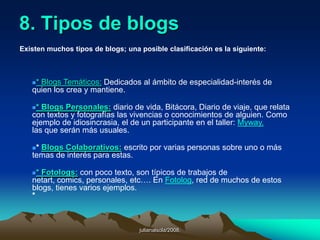 julianalsola/2008.7. Características de un bloga) El blog puede ser personal, temático o empresarial, foto blog, audio blog, y lo mas nuevo, blogs para teléfonos celulares.b) El blog puede ser gratuito o impulsado por un programa especial y con tus propios recursos, en donde tienes que comprar dominio y hospedaje para el blog. Tienes muchas mas ventajas de esta forma. Si tu blog es empresarial, puedes inclusive manejar hasta un blog multiusuario, en donde varios editores, que pueden estar en cualquier parte del mundo usan el programa al mismo tiempo en la red para publicar información especializada en diferentes categorías.c) La información esta clasificada por fecha, categorías y etiquetas. Generalmente en el blog aparecerá tu ultima articulo al principio y se irán acomodando en orden cronológico a medida que se vayan publicando. Puedes organizar tus artículos por categorías. Por ejemplo, si el tema de tu blog es de Autos, puedes publicar artículos y agruparlos por marcas de autos. Y las etiquetas son para identificar aquellas publicaciones que contienen ciertas “palabras clave”, una etiqueta podría ser por ejemplo el modelo, color o tipo de vehículo.
