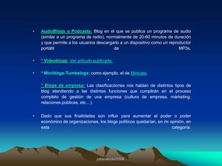 julianalsola/2008.d) En tu blog puedes tener “ligas” hacia sitios que tengan o no relación con la temática de tu blog, Puedes tener publicidad y generar Ingresos con las diferentes herramientas que existen actualmente en Internet.e) Sindicación. Que es esto? Proviene del termino en ingles “RSS” Really Simple Sindicación, que traducido al español seria algo como sindicacion realmente simple. Y no es mas que una manera sencilla de difundir o propagar a los suscriptores del blog el contenido que es constantemente actualizado.f) Una de las mejores características de un blog, es que no necesitas tener conocimientos avanzados o técnicos en cuestión de Internet, programación o computación. Puedes tener tu blog en tan solo 5 minutos y de forma gratuita.g) Y una de las mejores características de un blog es que Tú eres el editor. Tu decides que publicar, no necesitas pedir permiso a nadie, como seria en el caso de un periódico, revista o noticiero. Pero si tu blog es gratuito, tendrás que apegarte a los lineamientos que te exija la compañía que te brinda el servicio, de otra manera te pueden borrar tu blog.