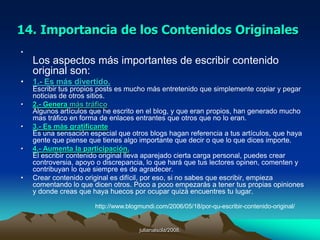 julianalsola/2008.10. ¿Por qué tener un blog?1. Su simplicidad, permite a cualquier persona crear de forma gratuita o de forma profesional un Blog de manera sencilla en cuestion de minutos.2. Los blogs crecen en forma exponencial en Internet.3. Tú eres el editor en jefe.4. Puedes difundir tus ideas o puntos de vista a todo el mundo.5. Puedes tener una interaccion directa con miles de personas.6. Puedes personalizar la apariencia y funcionamiento de tu blog.Esperamos que te agraden nuestros articulos. Si esta informacion es util para ti, agrega nuestro Blog a tus Favoritos, enlazanos desde tu blog o suscribete a nuestro blog para que recibas en tu e-mail los proximos articulos acerca de la actualidad de Internet y la manera en que puedes mejorar y promover tu sitio web. http://internetmarketingmexico.com/que-es-un-blog-weblog/