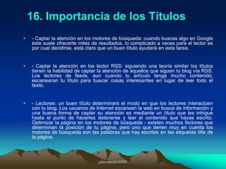 julianalsola/2008.Las herramientas que proporcionan alojamiento gratuito asignan al usuario una dirección web (por ejemplo, en el caso de Blogger, la dirección asignada termina en "blogspot.com"), y le proveen de una interfaz, a través de la cual puede añadir y editar contenido. Sin embargo, la funcionalidad de un blog creado con una de estas herramientas se limita a lo que pueda ofrecer el proveedor del servicio, o hosting.Un software que gestione el contenido, en tanto, requiere necesariamente de un servidor propio para ser instalado, del modo en que se hace en un sitio web tradicional. Su gran ventaja es que permite control total sobre la funcionalidad que ofrecerá el blog, permitiendo así adaptarlo totalmente a las necesidades del sitio, e incluso combinarlo con otros tipos de contenido.
