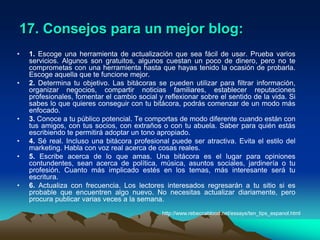 julianalsola/2008.Enlaces inversosEn algunos casos las anotaciones o historias permiten que se les haga trackback, un enlace inverso (o retroenlace) que permite, sobre todo, saber que alguien ha enlazado nuestra entrada, y avisar a otro weblog que estamos citando una de sus entradas o que se ha publicado un artículo relacionado. Todos los trackbacks aparecen automáticamente a continuación de la historia, junto con los comentarios, pero no siempre es así.Fotografías y vídeosEs posible además agregar fotografías y vídeos a los blogs, a lo que se le ha llamado fotoblogs o videoblogs respectivamente.RedifusiónOtra característica de los weblogs es la multiplicidad de formatos en los que se publican. Aparte de HTML, suelen incluir algún medio para redifundirlos, es decir, para poder leerlos mediante un programa que pueda incluir datos procedentes de muchos medios diferentes. Generalmente, para la redifusión, se usan fuentes web en formato RSS o Atom. http://es.wikipedia.org/wiki/Blog#Herramientas_para_su_creaci.C3.B3n_y_mantenimiento