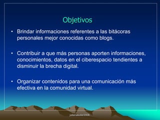 julianalsola/2008.ObjetivosBrindar informaciones referentes a las bitácoras personales mejor conocidas como blogs. Contribuir a que más personas aporten informaciones, conocimientos, datos en el ciberespacio tendientes a disminuir la brecha digital.Organizar contenidos para una comunicación más efectiva en la comunidad virtual.