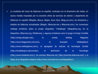 1. HistoriaSe les llama weblogs, blogs, cuadernos de bitácora, bitácoras o diarios en línea y son las páginas web personales que han puesto la Red al alcance de cualquiera que tenga algo que decir (incluso de quien no tenga nada que decir). Los weblogs constituyen una de las zonas más dinámicas de Internet y se proyectan con firmeza como un nuevo medio de comunicación en línea que pugna por un lugar entre las versiones electrónicas de los medios convencionales y los medios sólo digitales (portales informativos, revistas digitales, boletines electrónicos y confidenciales).