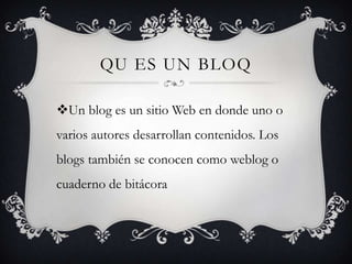 QU ES UN BLOQ
Un blog es un sitio Web en donde uno o
varios autores desarrollan contenidos. Los

blogs también se conocen como weblog o
cuaderno de bitácora

 