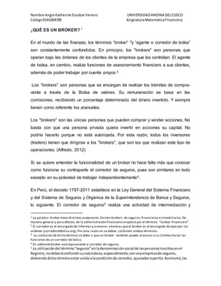 Nombre Angie Katherine EscobarVenero UNIVERSIDADANDINA DELCUSCO
Código014100478E AsignaturaMatemáticaFinanciera
¿QUÉ ES UN BROKER? 1
En el mundo de las finanzas, los términos “broker” 2y “agente o corredor de bolsa”
son constantemente confundidos. En principio, los "brokers" son personas que
operan bajo las órdenes de los clientes de la empresa que los contratan. El agente
de bolsa, en cambio, realiza funciones de asesoramiento financiero a sus clientes,
además de poder trabajar por cuenta propia.3
Los "brokers" son personas que se encargan de realizar los trámites de compra-
venta a través de la Bolsa de valores. Su remuneración se basa en las
comisiones, recibiendo un porcentaje determinado del dinero invertido. Y siempre
tienen como referente los aranceles.
Los "brokers" son las únicas personas que pueden comprar y vender acciones. No
basta con que una persona privada quiera invertir en acciones su capital. No
podría hacerlo porque no está autorizada. Por esta razón, todos los inversores
(traders) tienen que dirigirse a los "brokers", que son los que realizan este tipo de
operaciones. (Alfredo, 2012)
Si se quiere entender la funcionalidad de un broker no hace falta más que conocer
como funciona su contraparte el corredor de seguros, pues son similares en todo
excepto en su potestad de trabajar independientemente4.
En Perú, el decreto 1797-2011 establece en la Ley General del Sistema Financiero
y del Sistema de Seguros y Orgánica de la Superintendencia de Banca y Seguros,
lo siguiente: El corredor de seguros5 realiza una actividad de intermediación y
1 La palabra broker tiene distintas acepciones.Existen brokers de seguros,financieros einmobiliarios.De
manera general y para efectos de la administración financieraseoptará por el término “bróker financiero”
2 El corredor es el encargado de informar y asesorar,mientras queel broker es el encargado de ejecutar las
ordenes (corredordebolsa.org).Por esta razón no se deben confundir ambos términos.
3 La confusión de dicho término se debe a que un broker también puede asesorar a su clientey hacer las
funciones de un corredor de bolsa.
4 En adelantebroker será equivalente a corredor de seguros.
5 La utilizacióndel término“seguros”enladenominaciónsocial de laspersonasinscritasenel
Registro,nodeberáconfundirsunaturaleza,especialmente,conunaempresade seguros,
debiendodichotérminoestarunidoalacondiciónde corredor,ajustadoroperito.Asimismo,las
 