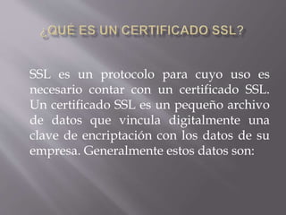 SSL es un protocolo para cuyo uso es
necesario contar con un certificado SSL.
Un certificado SSL es un pequeño archivo
de datos que vincula digitalmente una
clave de encriptación con los datos de su
empresa. Generalmente estos datos son:
 