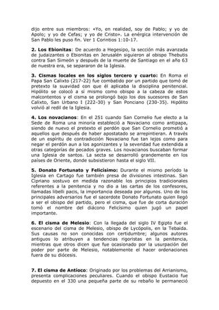 dijo entre sus miembros: «Yo, en realidad, soy de Pablo; y yo de
Apolo; y yo de Cefas; y yo de Cristo». La enérgica intervención de
San Pablo les puso fin. Ver 1 Corintios 1:10-17.

2. Los Ebionitas: De acuerdo a Hegesipo, la sección más avanzada
de judaizantes o Ebionitas en Jerusalén siguieron al obispo Thebutis
contra San Simeón y después de la muerte de Santiago en el año 63
de nuestra era, se separaron de la Iglesia.

3. Cismas locales en los siglos tercero y cuarto: En Roma el
Papa San Calixto (217-22) fue combatido por un partido que tomó de
pretexto la suavidad con que él aplicaba la disciplina penitencial.
Hipólito se colocó a sí mismo como obispo a la cabeza de estos
malcontentos y el cisma se prolongó bajo los dos sucesores de San
Calixto, San Urbano I (222-30) y San Ponciano (230-35). Hipólito
volvió al redil de la Iglesia.

4. Los novacianos: En el 251 cuando San Cornelio fue electo a la
Sede de Roma una minoría estableció a Novaciano como antipapa,
siendo de nuevo el pretexto el perdón que San Cornelio prometió a
aquellos que después de haber apostatado se arrepintieran. A través
de un espíritu de contradicción Novaciano fue tan lejos como para
negar el perdón aun a los agonizantes y la severidad fue extendida a
otras categorías de pecados graves. Los novacianos buscaban formar
una Iglesia de santos. La secta se desarrolló grandemente en los
países de Oriente, donde subsistieron hasta el siglo VII.

5. Donato Fortunato y Felicísimo: Durante el mismo período la
Iglesia en Cartago fue también presa de divisiones intestinas. San
Cipriano sostuvo en medida razonable los principios tradicionales
referentes a la penitencia y no dio a las cartas de los confesores,
llamadas libelli pacis, la importancia deseada por algunos. Uno de los
principales adversarios fue el sacerdote Donato Fortunato quien llegó
a ser el obispo del partido, pero el cisma, que fue de corta duración
tomó el nombre del diácono Felicísimo quien jugó un papel
importante.

6. El cisma de Melesio: Con la llegada del siglo IV Egipto fue el
escenario del cisma de Melesio, obispo de Lycópolis, en la Tebaida.
Sus causas no son conocidas con certidumbre; algunos autores
antiguos lo atribuyen a tendencias rigoristas en la penitencia,
mientras que otros dicen que fue ocasionado por la usurpación del
poder por parte de Melesio, notablemente el hacer ordenaciones
fuera de su diócesis.


7. El cisma de Antíoco: Originado por los problemas del Arrianismo,
presenta complicaciones peculiares. Cuando el obispo Eustacio fue
depuesto en el 330 una pequeña parte de su rebaño le permaneció
 