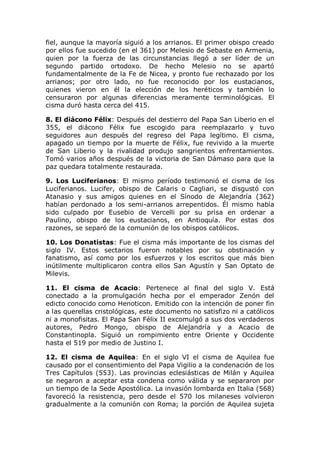 fiel, aunque la mayoría siguió a los arrianos. El primer obispo creado
por ellos fue sucedido (en el 361) por Melesio de Sebaste en Armenia,
quien por la fuerza de las circunstancias llegó a ser líder de un
segundo partido ortodoxo. De hecho Melesio no se apartó
fundamentalmente de la Fe de Nicea, y pronto fue rechazado por los
arrianos; por otro lado, no fue reconocido por los eustacianos,
quienes vieron en él la elección de los heréticos y también lo
censuraron por algunas diferencias meramente terminológicas. El
cisma duró hasta cerca del 415.

8. El diácono Félix: Después del destierro del Papa San Liberio en el
355, el diácono Félix fue escogido para reemplazarlo y tuvo
seguidores aun después del regreso del Papa legítimo. El cisma,
apagado un tiempo por la muerte de Félix, fue revivido a la muerte
de San Liberio y la rivalidad produjo sangrientos enfrentamientos.
Tomó varios años después de la victoria de San Dámaso para que la
paz quedara totalmente restaurada.

9. Los Luciferianos: El mismo período testimonió el cisma de los
Luciferianos. Lucifer, obispo de Calaris o Cagliari, se disgustó con
Atanasio y sus amigos quienes en el Sínodo de Alejandría (362)
habían perdonado a los semi-arrianos arrepentidos. Él mismo había
sido culpado por Eusebio de Vercelli por su prisa en ordenar a
Paulino, obispo de los eustacianos, en Antioquía. Por estas dos
razones, se separó de la comunión de los obispos católicos.

10. Los Donatistas: Fue el cisma más importante de los cismas del
siglo IV. Estos sectarios fueron notables por su obstinación y
fanatismo, así como por los esfuerzos y los escritos que más bien
inútilmente multiplicaron contra ellos San Agustín y San Optato de
Milevis.

11. El cisma de Acacio: Pertenece al final del siglo V. Está
conectado a la promulgación hecha por el emperador Zenón del
edicto conocido como Henoticon. Emitido con la intención de poner fin
a las querellas cristológicas, este documento no satisfizo ni a católicos
ni a monofisitas. El Papa San Félix II excomulgó a sus dos verdaderos
autores, Pedro Mongo, obispo de Alejandría y a Acacio de
Constantinopla. Siguió un rompimiento entre Oriente y Occidente
hasta el 519 por medio de Justino I.

12. El cisma de Aquilea: En el siglo VI el cisma de Aquilea fue
causado por el consentimiento del Papa Vigilio a la condenación de los
Tres Capítulos (553). Las provincias eclesiásticas de Milán y Aquilea
se negaron a aceptar esta condena como válida y se separaron por
un tiempo de la Sede Apostólica. La invasión lombarda en Italia (568)
favoreció la resistencia, pero desde el 570 los milaneses volvieron
gradualmente a la comunión con Roma; la porción de Aquilea sujeta
 