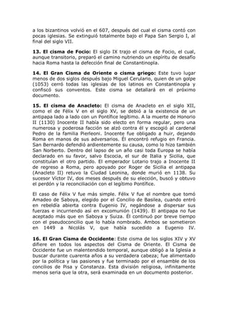 a los bizantinos volvió en el 607, después del cual el cisma contó con
pocas iglesias. Se extinguió totalmente bajo el Papa San Sergio I, al
final del siglo VII.

13. El cisma de Focio: El siglo IX trajo el cisma de Focio, el cual,
aunque transitorio, preparó el camino nutriendo un espíritu de desafío
hacia Roma hasta la defección final de Constantinopla.

14. El Gran Cisma de Oriente o cisma griego: Este tuvo lugar
menos de dos siglos después bajo Miguel Cerulario, quien de un golpe
(1053) cerró todas las iglesias de los latinos en Constantinopla y
confiscó sus conventos. Este cisma se detallará en el próximo
documento.

15. El cisma de Anacleto: El cisma de Anacleto en el siglo XII,
como el de Félix V en el siglo XV, se debió a la existencia de un
antipapa lado a lado con un Pontífice legítimo. A la muerte de Honorio
II (1130) Inocente II había sido electo en forma regular, pero una
numerosa y poderosa facción se alzó contra él y escogió al cardenal
Pedro de la familia Pierleoni. Inocente fue obligado a huir, dejando
Roma en manos de sus adversarios. Él encontró refugio en Francia.
San Bernardo defendió ardientemente su causa, como lo hizo también
San Norberto. Dentro del lapso de un año casi toda Europa se había
declarado en su favor, salvo Escocia, el sur de Italia y Sicilia, que
constituían el otro partido. El emperador Lotario trajo a Inocente II
de regreso a Roma, pero apoyado por Roger de Sicilia el antipapa
(Anacleto II) retuvo la Ciudad Leonina, donde murió en 1138. Su
sucesor Víctor IV, dos meses después de su elección, buscó y obtuvo
el perdón y la reconciliación con el legítimo Pontífice.

El caso de Félix V fue más simple. Félix V fue el nombre que tomó
Amadeo de Saboya, elegido por el Concilio de Basilea, cuando entró
en rebeldía abierta contra Eugenio IV, negándose a dispersar sus
fuerzas e incurriendo así en excomunión (1439). El antipapa no fue
aceptado más que en Saboya y Suiza. Él continuó por breve tiempo
con el pseudoconcilio que lo había nombrado. Ambos se sometieron
en 1449 a Nicolás V, que había sucedido a Eugenio IV.

16. El Gran Cisma de Occidente: Este cisma de los siglos XIV y XV
difiere en todos los aspectos del Cisma de Oriente. El Cisma de
Occidente fue un malentendido temporal, aunque obligó a la Iglesia a
buscar durante cuarenta años a su verdadera cabeza; fue alimentado
por la política y las pasiones y fue terminado por el ensamble de los
concilios de Pisa y Constanza. Esta división religiosa, infinitamente
menos seria que la otra, será examinada en un documento posterior.
 