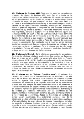 17. El cisma de Enrique VIII: Todo mundo sabe los escandalosos
orígenes del cisma de Enrique VIII, que fue el preludio de la
introducción del Protestantismo en Inglaterra. El voluptuoso monarca
se vio obstaculizado en sus proyectos de divorcio y nueva boda por la
oposición del Papa, así que se separó de éste. Tuvo tanto éxito que
en 1531 la asamblea general del clero y el Parlamento lo proclamaron
cabeza de la Iglesia nacional. Warham, Arzobispo de Canterbury,
había al principio originado la adopción de una cláusula restrictiva:
«mientras la ley divina lo permita». Pero esta importante reserva no
fue respetada, porque la ruptura con la Corte Romana siguió casi
inmediatamente. En 1534 el Acta de Supremacía fue votada conforme
a los términos de que el rey llegaría a ser la única cabeza de la
Iglesia de Inglaterra y que gozaría de todas las prerrogativas que
hasta entonces habían pertenecido al Papa. La negativa de reconocer
la nueva organización fue castigada con la muerte. Varios cambios
siguieron: supresión de los conventos, destrucción de reliquias y de
numerosas pinturas y estatuas. Pero el dogma no fue de nuevo
atacado bajo Enrique VIII, quien persiguió con igual rigor la adhesión
al Papa y a las doctrinas de los Reformadores.

18. El cisma de Utretch: Es la infeliz consecuencia del jansenismo,
Movimiento religioso cristiano inspirado en los escritos de Jansenio.
Tuvo su origen en el s. XVII y se desarrolló sobre todo en Francia
durante los ss. XVII y XVIII. Basándose en la doctrina de san Agustín,
atribuía una gran dosis de intervención a la iniciativa divina, y
sostenía que Dios predestinaba a los hombres a salvarse o a
condenarse. No obstante que nunca se difundió más allá de un
puñado de fanáticos. Los cismas subsecuentes pertenecen al fin del
siglo XVIII y al siglo XIX.

19. El cisma de la "Iglesia Constitucional": El primero fue
causado en Francia por la Constitución Civil del clero de 1790. Por
esta ley la Asamblea Nacional constituyente se propuso imponer
sobre la Iglesia una nueva organización que esencialmente
modificaba su condición y la regulaba mediante la ley eclesiástica
pública. Los 134 obispos del reino fueron reducidos a 83, conforme a
la división territorial en departamentos; la elección de párrocos cayó
en electores nombrados por miembros de las asambleas distritales; la
de obispos por electores nombrados por las asambleas de los
departamentos; y la institución canónica devuelta al metropolitano o
a los obispos de la provincia. Todos los beneficios sin cuidado de
almas fueron suprimidos. Una ordenanza posterior hizo de la
obediencia a estos artículos un requisito para la admisión a cualquier
oficio eclesiástico. Un gran número de obispos y sacerdotes, en total,
de acuerdo a algunas fuentes, cerca de un sexto del clero, y de
acuerdo a otros documentos casi un tercio, fueron suficientemente
débiles para tomar el juramento. De allí en adelante el clero francés
 