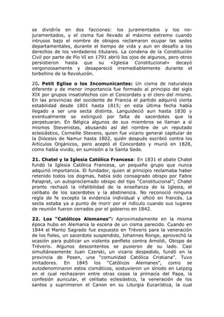se dividiría en dos facciones: los juramentados y los no-
juramentados, y el cisma fue llevado al máximo extremo cuando
intrusos bajo el nombre de obispos reclamaron ocupar las sedes
departamentales, durante el tiempo de vida y aun en desafío a los
derechos de los verdaderos titulares. La condena de la Constitución
Civil por parte de Pío VI en 1791 abrió los ojos de algunos, pero otros
persistieron hasta que su «Iglesia Constitucional» decayó
vergonzosamente y desapareció irremediablemente durante el
torbellino de la Revolución.

20. Petit Eglise o los Incomunicantes: Un cisma de naturaleza
diferente y de menor importancia fue formado al principio del siglo
XIX por grupos insatisfechos con el Concordato y el clero del mismo.
En las provincias del occidente de Francia el partido adquirió cierta
estabilidad desde 1801 hasta 1815; en esta última fecha había
llegado a ser una secta distinta. Languideció aun hasta 1830 y
eventualmente se extinguió por falta de sacerdotes que la
perpetuaran. En Bélgica algunos de sus miembros se llaman a sí
mismos Stevenistas, abusando así del nombre de un reputado
eclesiástico, Corneille Stevens, quien fue vicario general capitular de
la Diócesis de Namur hasta 1802, quién después escribió contra los
Artículos Orgánicos, pero aceptó el Concordato y murió en 1828,
como había vivido, en sumisión a la Santa Sede.

21. Chatel y la Iglesia Católica Francesa: En 1831 el abate Chatel
fundó la Iglesia Católica Francesa, un pequeño grupo que nunca
adquirió importancia. El fundador, quien al principio reclamaba haber
retenido todos los dogmas, había sido consagrado obispo por Fabre
Palaprat, un autoproclamado obispo del tipo “Constitucional”; Chatel
pronto rechazó la infalibilidad de la enseñanza de la Iglesia, el
celibato de los sacerdotes y la abstinencia. No reconoció ninguna
regla de fe excepto la evidencia individual y ofició en francés. La
secta estaba ya a punto de morir por el ridículo cuando sus lugares
de reunión fueron cerrados por el gobierno en 1842.

22. Los “Católicos Alemanes”: Aproximadamente en la misma
época hubo en Alemania la escena de un cisma parecido. Cuando en
1844 el Manto Sagrado fue expuesto en Tréveris para la veneración
de los fieles, un sacerdote suspendido, Johannes Ronge, aprovechó la
ocasión para publicar un violento panfleto contra Arnoldi, Obispo de
Tréveris. Algunos descontentos se pusieron de su lado. Casi
simultáneamente Juan Czerski, un vicario despedido, fundó en la
provincia de Posen, una “comunidad Católica Cristiana”. Tuvo
imitadores. En 1845 los “Católicos Alemanes”, como se
autodenominaron estos cismáticos, sostuvieron un sínodo en Leipzig
en el cual rechazaron entre otras cosas la primacía del Papa, la
confesión auricular, el celibato eclesiástico, la veneración de los
santos y suprimieron el Canon en su Liturgia Eucarística, la cual
 