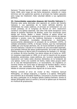 llamaron “liturgia alemana”. Ganaron adeptos en pequeña cantidad
hasta 1848, pero luego de esa fecha decayeron, estando en malos
términos con los gobiernos quienes al principio los habían apoyado
pero luego les mostraron mala voluntad debido a sus agitaciones
políticas.

23. Comunidades separadas despues del Concilio Vaticano I :
Mientras esta secta declinaba otra apareció en contra del Concilio
Vaticano I. Los oponentes de la recién definida doctrina de
infalibilidad, los viejos católicos, al principio se contentaron con una
simple protesta; en el Congreso de Munich en 1871 resolvieron
constituir una Iglesia separada. Dos años más tarde escogieron como
obispo al profesor Reinkens de Breslau, quien fue reconocido como
obispo por Prusia, Baden y Hesse. Gracias al apoyo oficial los
rebeldes tuvieron éxito en apoderarse de un cierto número de iglesias
católicas y pronto, como los Católicos Alemanes y cismáticos en
general, introdujeron novedades disciplinarias y doctrinales;
sucesivamente abandonaron el precepto de la confesión (1874), el
celibato eclesiástico (1878), la liturgia romana, que fue reemplazada
(1880) por una liturgia alemana, etc. En Suiza también la oposición al
Concilio Vaticano I resultó en la creación de una comunidad separada,
que también disfrutó del apoyo gubernamental. Se fundó una facultad
Católica Antigua en Berna para la enseñanza de teología y E. Herzog,
un profesor de dicha facultad, fue electo obispo de la secta en 1876.
Un congreso organizado en 1890, en el cual la mayoría de los grupos
disidentes, jansenistas, viejos católicos, etc. tuvieron representantes,
resolvieron unir todos estos diversos elementos en la fundación de
una Iglesia. Como una cuestión de hecho, todos estos grupos están
en la ruta del librepensamiento y el racionalismo. En Inglaterra un
reciente intento de cisma bajo el liderazgo de Herbert Beale y Arthur
Howarth, dos sacerdotes de Nottingham, y Arnold Mathew, han
fallado en alcanzar proporciones dignas de un aviso serio.

Mathew cometió el error de invitar al Rev. Frederick Samuel
Willoughby, un clérigo anglicano, a ingresar a la iglesia. Willoughby
era miembro de la Sociedad Tesófica y convenció a muchos miembros
de ésta a participar en la Antigua Iglesia Católica Romana. Pronto el
obispo Willoughby tomó el control y arruinó la iglesia que se fraccionó
en multitud de grupúsculos.
 