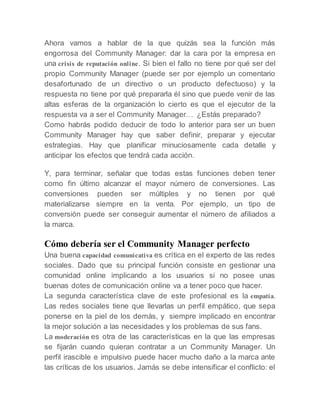 Ahora vamos a hablar de la que quizás sea la función más
engorrosa del Community Manager: dar la cara por la empresa en
una crisis de reputación online. Si bien el fallo no tiene por qué ser del
propio Community Manager (puede ser por ejemplo un comentario
desafortunado de un directivo o un producto defectuoso) y la
respuesta no tiene por qué prepararla él sino que puede venir de las
altas esferas de la organización lo cierto es que el ejecutor de la
respuesta va a ser el Community Manager… ¿Estás preparado?
Como habrás podido deducir de todo lo anterior para ser un buen
Community Manager hay que saber definir, preparar y ejecutar
estrategias. Hay que planificar minuciosamente cada detalle y
anticipar los efectos que tendrá cada acción.
Y, para terminar, señalar que todas estas funciones deben tener
como fin último alcanzar el mayor número de conversiones. Las
conversiones pueden ser múltiples y no tienen por qué
materializarse siempre en la venta. Por ejemplo, un tipo de
conversión puede ser conseguir aumentar el número de afiliados a
la marca.
Cómo debería ser el Community Manager perfecto
Una buena capacidad comunicativa es crítica en el experto de las redes
sociales. Dado que su principal función consiste en gestionar una
comunidad online implicando a los usuarios si no posee unas
buenas dotes de comunicación online va a tener poco que hacer.
La segunda característica clave de este profesional es la empatía.
Las redes sociales tiene que llevarlas un perfil empático, que sepa
ponerse en la piel de los demás, y siempre implicado en encontrar
la mejor solución a las necesidades y los problemas de sus fans.
La moderación es otra de las características en la que las empresas
se fijarán cuando quieran contratar a un Community Manager. Un
perfil irascible e impulsivo puede hacer mucho daño a la marca ante
las críticas de los usuarios. Jamás se debe intensificar el conflicto: el
 