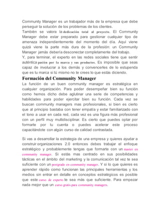 Community Manager es un trabajador más de la empresa que debe
perseguir la solución de los problemas de los clientes.
También se valora la dedicación total al proyecto. El Community
Manager debe estar preparado para gestionar cualquier tipo de
amenaza independientemente del momento del día. Aquí viene
quizá viene la parte más dura de la profesión: un Community
Manager jamás debería desconectar completamente del trabajo.
Y, para terminar, el experto en las redes sociales tiene que sentir
auténtica pasión por la marca y sus productos. Es imposible que seas
capaz de involucrar a los demás y convencerles de lo estupenda
que es tu marca si tú mismo no te crees lo que estás diciendo.
Formación del Community Manager
La función de un buen community manager es estratégica en
cualquier organización. Para poder desempeñar bien su función
como hemos dicho debe aglutinar una serie de competencias y
habilidades para poder ejercitar bien su función. Cada vez se
buscan community managers mas profesionales, si bien es cierto
que al principio bastaba con tener empatía y estar familiarizado con
el tono a usar en cada red, cada vez es una figura más profesional
con un perfil muy multidisciplinar. Es cierto que puedes optar por
formarte por tu cuenta o puedes acelerar este proceso
capacitándote con algún curso de calidad contrastada.
Si vas a desarrollar la estrategia de una empresa y quieres ayudar a
construir organizaciones 2.0 entonces debes trabajar el enfoque
estratégico y probablemente tengas que formarte con un master en
community manager. Si estás mas centrado en sus posibilidades
tácticas en el ámbito del marketing y la comunicación tal vez te sea
suficiente con un postgrado en community manager. Y si lo que quieres es
aprender rápido como funcionan las principales herramientas y los
medios sin entrar en detalle en conceptos estratégicos es posible
que este curso de experto te sea más que suficiente. Para empezar
nada mejor que un curso gratis para community managers.
 