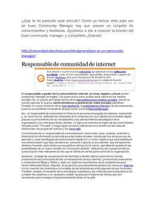 ¿Qué te ha parecido este artículo? Como ya hemos visto para ser
un buen Community Manager hay que poseer un conjunto de
conocimientos y destrezas. Ayúdanos a dar a conocer la función del
buen community manager y compártelo ¡Gracias!
http://comunidad.iebschool.com/iebs/general/que-es-un-community-
manager/
Responsablede comunidadde internet
Este artículo o sección necesita referencias que aparezcan en una publicación
acreditada, como revistas especializadas, monografías, prensa diaria o páginas de
Internet fidedignas. Este aviso fue puesto el 30 de abril de 2011.
Puedes añadirlas o avisar al autor principal del artículo en su página de discusión
pegando: {{subst:Aviso referencias|Responsable de comunidad
de internet}} ~~~~
El responsable o gestor de la comunidad de internet, en línea, digital o virtual (online
community manager en inglés1 ) es quien actúa como auditor de la marca en los medios
sociales. Es un puesto de trabajo dentro de la mercadotecnia en medios sociales, siendo su
función ejecutar lo que los administradores o gestores de redes sociales planifican.
Cumple un nuevo rol dentro de la mercadotecnia, la publicidad en Internet y la documentación,
pues es una profesión emergente al igual que lo es la deRecord Manager.
Así, un responsable de comunidad en línea es la persona encargada de sostener, acrecentar
y, en cierta forma, defender las relaciones de la empresa con sus clientes en el ámbito digital,
gracias al conocimiento de las necesidades y los planteamientos estratégicos de la
organización y los intereses de los clientes. La figura se remonta al origen de las comunidades
virtuales como "The well" y luego siguió teniendo relevancia en el ámbito de las listas de
distribución, los grupos de noticias y los foros web.
Las funciones de un responsable de comunidad son, entre otras, crear, analizar, entender y
direccionar la información producida para las redes sociales, monitorizar las acciones que se
ejecutan y crear estrategias de comunicación digital con un único objetivo que será establecer
una comunicación que lejos de silenciar, censurar o ignorar a sus clientes, sea transparente,
abierta y honesta, acercando nuevos públicos afines con la marca, permitiendo apalancar las
posibilidades de un nuevo modelo de “innovación abierta”, ofreciendo así nuevas formas de
comunicación más relevantes en las que el cliente se sienta parte activa de la organización.
Asimismo, protege de usurpaciones de identidad y demás daños corporativos (donde
predomina la escucha activa de las conversaciones de sus clientes), promociona comentarios
y contenidos en Blogs y Webs y vigila con sigilo los movimientos de la competencia para
mover diferentes fichas. Además, es la persona que diariamente gestiona la marca en Internet,
con la creación de contenidos y el análisis de las estadísticas entre algunas de sus funciones.
También, analiza el resultado de la estrategias realizadas y las métricas para comprobar si se
cumplen los objetivos o es necesario realizar ajustes para mejorar las tareas que son
necesarias para conseguir el posicionamiento eficaz en la web.
 