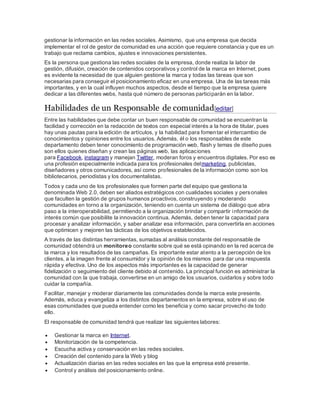 gestionar la información en las redes sociales. Asimismo, que una empresa que decida
implementar el rol de gestor de comunidad es una acción que requiere constancia y que es un
trabajo que reclama cambios, ajustes e innovaciones persistentes.
Es la persona que gestiona las redes sociales de la empresa, donde realiza la labor de
gestión, difusión, creación de contenidos corporativos y control de la marca en Internet, pues
es evidente la necesidad de que alguien gestione la marca y todas las tareas que son
necesarias para conseguir el posicionamiento eficaz en una empresa. Una de las tareas más
importantes, y en la cual influyen muchos aspectos, desde el tiempo que la empresa quiere
dedicar a las diferentes webs, hasta qué número de personas participarán en la labor.
Habilidades de un Responsable de comunidad[editar]
Entre las habilidades que debe contar un buen responsable de comunidad se encuentran la
facilidad y corrección en la redacción de textos con especial interés a la hora de titular, pues
hay unas pautas para la edición de artículos, y la habilidad para fomentar el intercambio de
conocimientos y opiniones entre los usuarios. Además, él o los responsables de este
departamento deben tener conocimiento de programación web, flash y temas de diseño pues
son ellos quienes diseñan y crean las páginas web, las aplicaciones
para Facebook, instagram y manejan Twitter, moderan foros y encuentros digitales. Por eso es
una profesión especialmente indicada para los profesionales delmarketing, publicistas,
diseñadores y otros comunicadores, así como profesionales de la información como son los
bibliotecarios, periodistas y los documentalistas.
Todos y cada uno de los profesionales que formen parte del equipo que gestiona la
denominada Web 2.0, deben ser aliados estratégicos con cualidades sociales y personales
que faculten la gestión de grupos humanos proactivos, construyendo y moderando
comunidades en torno a la organización, teniendo en cuenta un sistema de diálogo que abra
paso a la interoperabilidad, permitiendo a la organización brindar y compartir información de
interés común que posibilite la innovación continua. Además, deben tener la capacidad para
procesar y analizar información, y saber analizar esa información, para convertirla en acciones
que optimicen y mejoren las tácticas de los objetivos establecidos.
A través de las distintas herramientas, sumadas al análisis constante del responsable de
comunidad obtendrá un monitoreo constante sobre qué se está opinando en la red acerca de
la marca y los resultados de las campañas. Es importante estar atento a la percepción de los
clientes, a la imagen frente al consumidor y la opinión de los mismos para dar una respuesta
rápida y efectiva. Uno de los aspectos más importantes es la capacidad de generar
fidelización o seguimiento del cliente debido al contenido. La principal función es administrar la
comunidad con la que trabaja, convertirse en un amigo de los usuarios, cuidarlos y sobre todo
cuidar la compañía.
Facilitar, manejar y moderar diariamente las comunidades donde la marca este presente.
Además, educa y evangeliza a los distintos departamentos en la empresa, sobre el uso de
esas comunidades que pueda entender como les beneficia y como sacar provecho de todo
ello.
El responsable de comunidad tendrá que realizar las siguientes labores:
 Gestionar la marca en Internet.
 Monitorización de la competencia.
 Escucha activa y conservación en las redes sociales.
 Creación del contenido para la Web y blog
 Actualización diarias en las redes sociales en las que la empresa esté presente.
 Control y análisis del posicionamiento online.
 