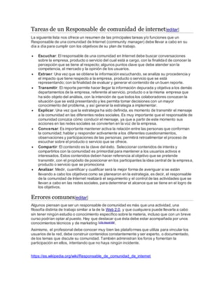 Tareas de un Responsable de comunidad de internet[editar]
La siguiente lista nos ofrece un resumen de las principales tareas y/o funciones que un
Responsable de una comunidad de Internet (community manager) debe llevar a cabo en su
día a día para cumplir con los objetivos de su plan de trabajo.
 Escuchar: El responsable de una comunidad en Internet debe buscar conversaciones
sobre la empresa, producto o servicio del cual está a cargo, con la finalidad de conocer la
percepción que se tiene al respecto; algunos puntos clave que debe atender son la
competencia, el mercado y la opinión de los usuarios.
 Extraer: Una vez que se obtiene la información escuchando, se analiza su procedencia y
el impacto que tiene respecto a la empresa, producto o servicio que se está
representando; con la finalidad de evaluar y generar el contenido de un buen reporte.
 Transmitir: El reporte permite hacer llegar la información depurada y objetiva a los demás
departamentos de la empresa, referente al servicio, producto o a la misma empresa que
ha sido objeto del análisis, con la intención de que todos los colaboradores conozcan la
situación que se está presentando y les permita tomar decisiones con un mayor
conocimiento del problema, y así generar la estrategia a implementar.
 Explicar: Una vez que la estrategia ha sido definida, es momento de transmitir el mensaje
a la comunidad en las diferentes redes sociales. Es muy importante que el responsable de
comunidad conozca cómo conducir el mensaje, ya que a partir de este momento sus
acciones en las redes sociales se convierten en la voz de la empresa.
 Conversar: Es importante mantener activa la relación entre las personas que conforman
la comunidad; hablar y responder activamente a los diferentes cuestionamientos,
observaciones y participaciones de las personas; permitirá retroalimentar el proceso de
escuchar sobre el producto o servicio que se ofrece.
 Compartir: El contenido es la clave del éxito. Seleccionar contenidos de interés y
compartirlos con la comunidad es primordial para mantener a los usuarios activos e
interesados. Estos contenidos deben hacer referencia al objetivo que se pretende
transmitir, con el propósito de posicionar en los participantes la idea central de la empresa,
producto o servicio que se promociona
 Analizar: Medir, cuantificar y cualificar será la mejor forma de averiguar si se están
llevando a cabo los objetivos como se planearon en la estrategia, es decir, el responsable
de la comunidad de Internet realizará el seguimiento y el control de las actividades que se
llevan a cabo en las redes sociales, para determinar el alcance que se tiene en el logro de
los objetivos.
Errores comunes[editar]
Algunos piensan que ser un responsable de comunidad es más que una actividad, una
filosofía distinta de trabajo similar a la de la Web 2.0, y que cualquiera puede llevarla a cabo
sin tener ningún estudio o conocimiento específico sobre la materia, incluso que con un breve
curso podrían optar al puesto. Hay que destacar que ésta debe estar acompañada por unos
conocimientos técnicos y de marketing [cita requerida].
Asimismo, el profesional debe conocer muy bien las plataformas que utiliza para vincular los
usuarios de la red, debe construir contenidos constantemente y ser experto, o documentado,
de los temas que discute su comunidad. También administran los foros y fomentan la
participación en ellos, intentando que no haya ningún incidente.
https://es.wikipedia.org/wiki/Responsable_de_comunidad_de_internet
 