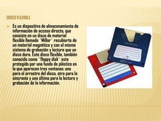 DISCO FLEXIBLE
   Es un dispositivo de almacenamiento de
    información de acceso directo, que
    consiste en un disco de material
    flexible llamado `Millar´ recubierto de
    un material magnético y con el mismo
    sistema de grabación y lectura que un
    disco duro. Este disco flexible, también
    conocido como `floppy disk´ esta
    protegido por una funda de plástico en
    la que aparecen tres ventanas: una
    para el arrastre del disco, otra para la
    sincronía y una última para la lectura y
    grabación de la información.
 