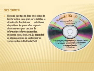 DISCO COMPACTO

   El uso de este tipo de disco en el campo de
    la informática, es en gran parte debido a la
    alta difusión de música en este tipo de
    dispositivos. Ya que en ellos se puede
    almacenar una gran cantidad de
    información en forma de: sonidos,
    imágenes, video, datos, etc. Su capacidad
    de almacenamiento se puede medir en
    varios cientos de Mb (hasta 250).
 