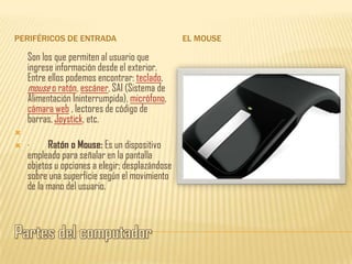 PERIFÉRICOS DE ENTRADA                           EL MOUSE

    Son los que permiten al usuario que
    ingrese información desde el exterior.
    Entre ellos podemos encontrar: teclado,
    mouse o ratón, escáner, SAI (Sistema de
    Alimentación Ininterrumpida), micrófono,
    cámara web , lectores de código de
    barras, Joystick, etc.

   ·     Ratón o Mouse: Es un dispositivo
    empleado para señalar en la pantalla
    objetos u opciones a elegir; desplazándose
    sobre una superficie según el movimiento
    de la mano del usuario.
 