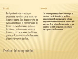 TECLADO                                      SCANNER

   Es el periférico de entrada por              Se emplea para digitalizar una imagen y
   excelencia, introduce texto escrito en       sonidos, convirtiéndolos en archivos
   la computadora. Este dispositivo ha ido      manejables en la computadora, solo se
                                                requiere un micrófono que se conecta a la
   evolucionando con la incorporación de        carcasa de la misma. La resolución en un
   teclas y nuevas funciones, pulsando          escáner se mide en puntos por pulgada y
   las mismas se introducen números,            se expresa con 2 números.
   letras u otros caracteres, también se
   puede realizar determinadas funciones
   al combinar varias de ellas.
 