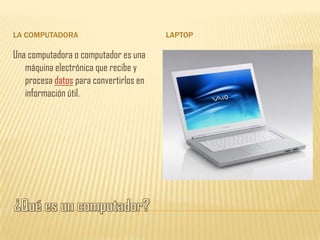 LA COMPUTADORA                          LAPTOP

Una computadora o computador es una
   máquina electrónica que recibe y
   procesa datos para convertirlos en
   información útil.
 