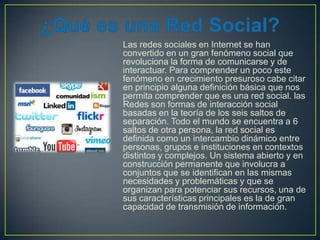 Las redes sociales en Internet se han
convertido en un gran fenómeno social que
revoluciona la forma de comunicarse y de
interactuar. Para comprender un poco este
fenómeno en crecimiento presuroso cabe citar
en principio alguna definición básica que nos
permita comprender que es una red social. las
Redes son formas de interacción social
basadas en la teoría de los seis saltos de
separación. Todo el mundo se encuentra a 6
saltos de otra persona, la red social es
definida como un intercambio dinámico entre
personas, grupos e instituciones en contextos
distintos y complejos. Un sistema abierto y en
construcción permanente que involucra a
conjuntos que se identifican en las mismas
necesidades y problemáticas y que se
organizan para potenciar sus recursos, una de
sus características principales es la de gran
capacidad de transmisión de información.

 