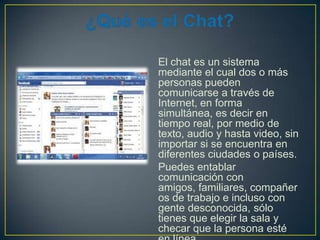 El chat es un sistema
mediante el cual dos o más
personas pueden
comunicarse a través de
Internet, en forma
simultánea, es decir en
tiempo real, por medio de
texto, audio y hasta video, sin
importar si se encuentra en
diferentes ciudades o países.
Puedes entablar
comunicación con
amigos, familiares, compañer
os de trabajo e incluso con
gente desconocida, sólo
tienes que elegir la sala y
checar que la persona esté

 
