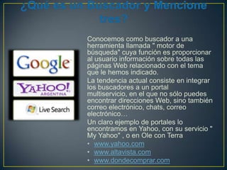 Conocemos como buscador a una
herramienta llamada " motor de
búsqueda" cuya función es proporcionar
al usuario información sobre todas las
páginas Web relacionado con el tema
que le hemos indicado.
La tendencia actual consiste en integrar
los buscadores a un portal
multiservicio, en el que no sólo puedes
encontrar direcciones Web, sino también
correo electrónico, chats, correo
electrónico…
Un claro ejemplo de portales lo
encontramos en Yahoo, con su servicio "
My Yahoo" , o en Ole con Terra
• www.yahoo.com
• www.altavista.com
• www.dondecomprar.com

 