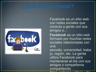 Facebook es un sitio web
con redes sociales que
conecta a gente con sus
amigos o...
Facebook es un sitio web
formado por muchas redes
sociales relacionadas con
una
escuela, universidad, traba
jo, región, etc. La gente
utiliza Facebook para
mantenerse al día con sus
amigos o compañeros
compartiendo

 