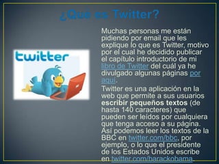 Muchas personas me están
pidiendo por email que les
explique lo que es Twitter, motivo
por el cual he decidido publicar
el capítulo introductorio de mi
libro de Twitter del cuál ya he
divulgado algunas páginas por
aquí.
Twitter es una aplicación en la
web que permite a sus usuarios
escribir pequeños textos (de
hasta 140 caracteres) que
pueden ser leídos por cualquiera
que tenga acceso a su página.
Así podemos leer los textos de la
BBC en twitter.com/bbc, por
ejemplo, o lo que el presidente
de los Estados Unidos escribe
en twitter.com/barackobama.

 