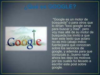"Google es un motor de
búsqueda" o para otros que
lo dirían "loco google sirve
para buscar y mas", pero
voy mas allá de su motor de
busqueda,los invito a que
lean este texto que aclaro
no es mío (abajo indico
fuente)para que conozcan
sobre los servicios de
google, y además para que
conozcas a...bueno nada
ahora les dejo los motivos
por los cuales fui llevado a
escribir este post sobre
google.

 
