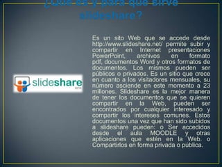 Es un sito Web que se accede desde
http://www.slideshare.net/ permite subir y
compartir en Internet presentaciones
PowerPoint,
archivos
en
formato
pdf, documentos Word y otros formatos de
documentos. Los mismos pueden ser
públicos o privados. Es un sitio que crece
en cuanto a los visitadores mensuales, su
número asciende en este momento a 23
millones. Slideshare es la mejor manera
de tener los documentos que se quieren
compartir en la Web, pueden ser
encontrados por cualquier interesado y
compartir los intereses comunes. Estos
documentos una vez que han sido subidos
a slideshare pueden: o Ser accedidos
desde el aula MOODLE y otras
aplicaciones que estén en la Web. o
Compartirlos en forma privada o pública.

 