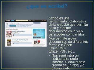 Scribd es una
herramienta colaborativa
de la web 2.0 que permite
subir y mostrar
documentos en la web
para poder compartirlos.
Nos permite alojar
documentos de diferentes
formatos: Open
Office, MSOffice, PDF, etc...
• Nos suministra un
código para poder
insertar el documento
creado en un blog y/o
página web.

 