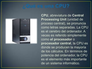 CPU, abreviatura de Central
Processing Unit (unidad de
proceso central), se pronuncia
como letras separadas. La CPU
es el cerebro del ordenador. A
veces es referido simplemente
como el procesador o
procesador central, la CPU es
donde se producen la mayoría
de los cálculos. En términos de
potencia del ordenador, la CPU
es el elemento más importante
de un sistema informático.

 