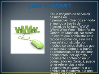 Es un conjunto de servicios
basados en
hipermedias, ofrecidos en todo
el mundo a través de
Internet, se lo llama WWW
(Word Wide Web - Telaraña de
Cobertura Mundial). No existe
un centro que administre esta
red de información, sino más
bien está constituida por
muchos servicios distintos que
se conectan entre sí a través
de referencias en los distintos
documentos, por ejemplo, un
documento contenido en un
computador en Canadá, puede
tener referencias a otro
documento en Japón, o a un
archivo en Inglaterra, o a una

 