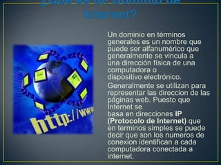 Un dominio en términos
generales es un nombre que
puede ser alfanumérico que
generalmente se vincula a
una dirección física de una
computadora o
dispositivo electrónico.
Generalmente se utilizan para
representar las direccion de las
páginas web. Puesto que
Internet se
basa en direcciones IP
(Protocolo de Internet) que
en terminos simples se puede
decir que son los numeros de
conexion identifican a cada
computadora conectada a
internet.

 