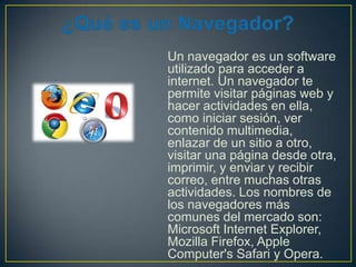Un navegador es un software
utilizado para acceder a
internet. Un navegador te
permite visitar páginas web y
hacer actividades en ella,
como iniciar sesión, ver
contenido multimedia,
enlazar de un sitio a otro,
visitar una página desde otra,
imprimir, y enviar y recibir
correo, entre muchas otras
actividades. Los nombres de
los navegadores más
comunes del mercado son:
Microsoft Internet Explorer,
Mozilla Firefox, Apple
Computer's Safari y Opera.

 