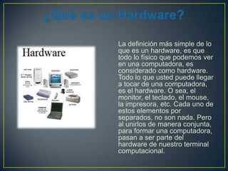 La definición más simple de lo
que es un hardware, es que
todo lo físico que podemos ver
en una computadora, es
considerado como hardware.
Todo lo que usted puede llegar
a tocar de una computadora,
es el hardware. O sea, el
monitor, el teclado, el mouse,
la impresora, etc. Cada uno de
estos elementos por
separados, no son nada. Pero
al unirlos de manera conjunta,
para formar una computadora,
pasan a ser parte del
hardware de nuestro terminal
computacional.

 