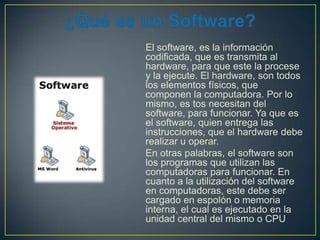 El software, es la información
codificada, que es transmita al
hardware, para que este la procese
y la ejecute. El hardware, son todos
los elementos físicos, que
componen la computadora. Por lo
mismo, es tos necesitan del
software, para funcionar. Ya que es
el software, quien entrega las
instrucciones, que el hardware debe
realizar u operar.
En otras palabras, el software son
los programas que utilizan las
computadoras para funcionar. En
cuanto a la utilización del software
en computadoras, este debe ser
cargado en espolón o memoria
interna, el cual es ejecutado en la
unidad central del mismo o CPU

 