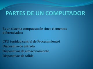 Es un sistema compuesto de cinco elementos
diferenciados:
CPU (unidad central de Procesamiento)
Dispositivo de entrada
Dispositivos de almacenamiento
Dispositivos de salida
 