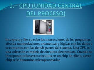 Interpreta y lleva a cabo las instrucciones de los programas,
efectúa manipulaciones aritméticas y lógicas con los datos y
se comunica con las demás partes del sistema. Una CPU es
una colección compleja de circuitos electrónicos. Cuando se
incorporan todos estos circuitos en un chip de silicio, a este
chip se le denomina microprocesador.
 