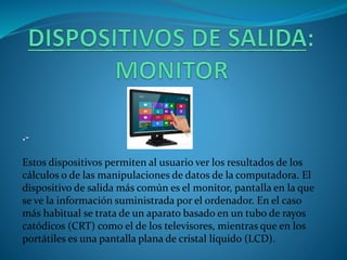.-
Estos dispositivos permiten al usuario ver los resultados de los
cálculos o de las manipulaciones de datos de la computadora. El
dispositivo de salida más común es el monitor, pantalla en la que
se ve la información suministrada por el ordenador. En el caso
más habitual se trata de un aparato basado en un tubo de rayos
catódicos (CRT) como el de los televisores, mientras que en los
portátiles es una pantalla plana de cristal líquido (LCD).
 