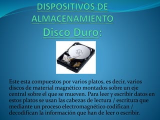 Este esta compuestos por varios platos, es decir, varios
discos de material magnético montados sobre un eje
central sobre el que se mueven. Para leer y escribir datos en
estos platos se usan las cabezas de lectura / escritura que
mediante un proceso electromagnético codifican /
decodifican la información que han de leer o escribir.
 